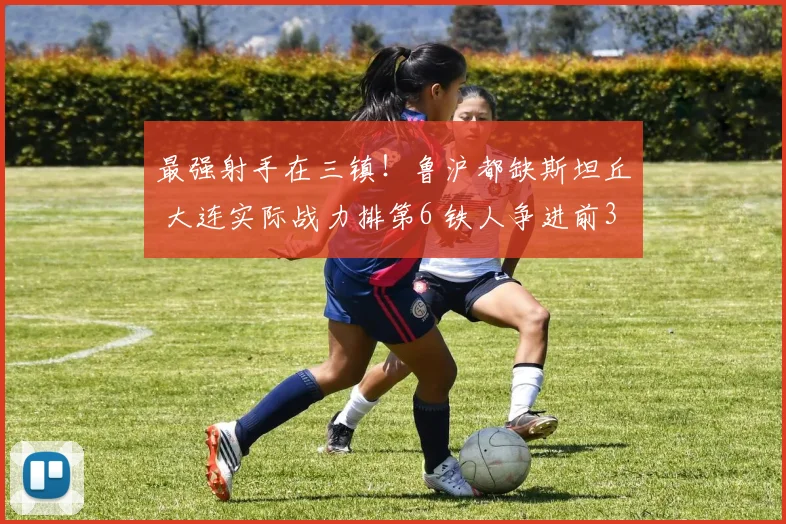 最强射手在三镇!鲁沪都缺斯坦丘 大连实际战力排第6 铁人争进前3