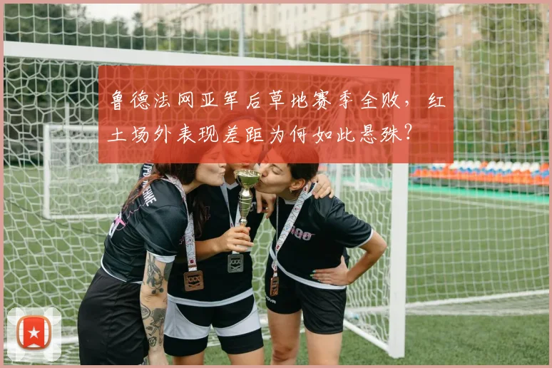 鲁德法网亚军后草地赛季全败，红土场外表现差距为何如此悬殊？