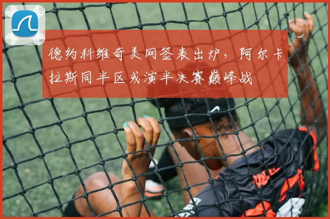 德约科维奇美网签表出炉,阿尔卡拉斯同半区或演半决赛巅峰战