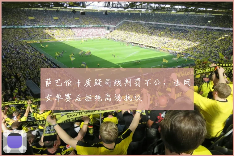萨巴伦卡质疑司线判罚不公,法网女单赛后拒绝离场抗议