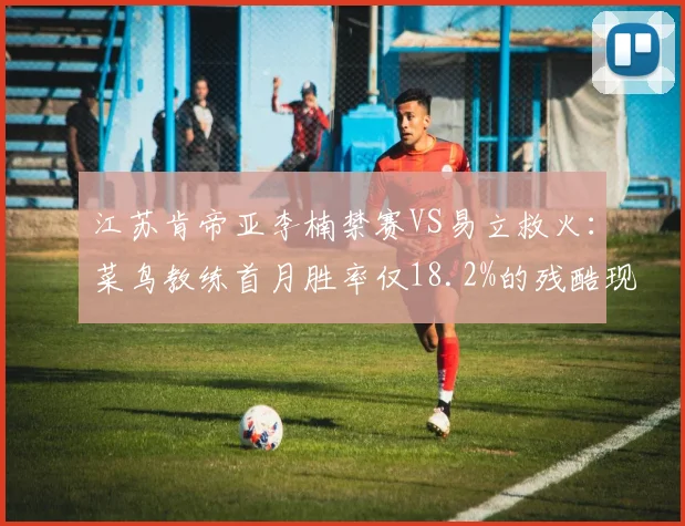 江苏肯帝亚李楠禁赛VS易立救火:菜鸟教练首月胜率仅18.2%的残酷现实