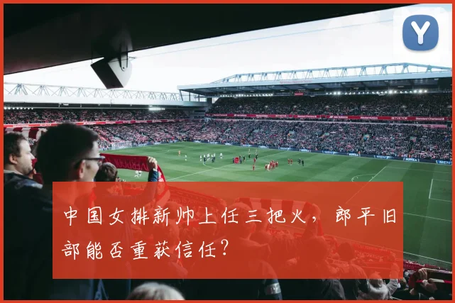 中国女排新帅上任三把火，郎平旧部能否重获信任？